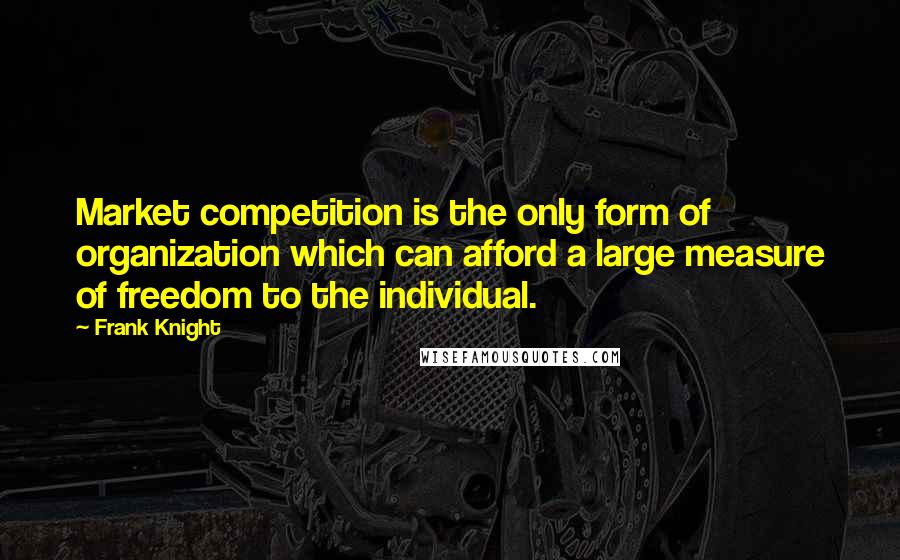 Frank Knight Quotes: Market competition is the only form of organization which can afford a large measure of freedom to the individual.