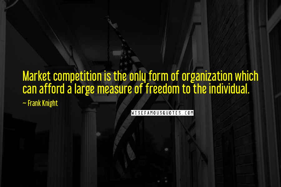 Frank Knight Quotes: Market competition is the only form of organization which can afford a large measure of freedom to the individual.