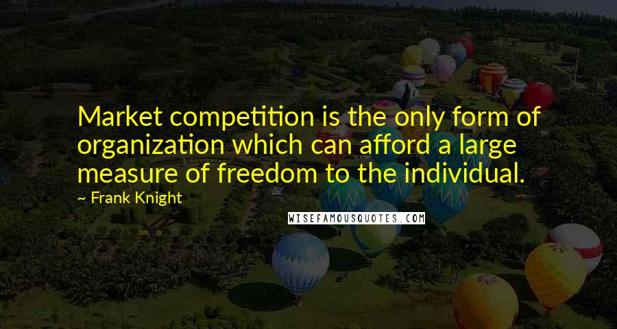 Frank Knight Quotes: Market competition is the only form of organization which can afford a large measure of freedom to the individual.