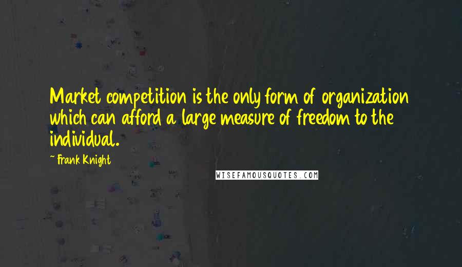 Frank Knight Quotes: Market competition is the only form of organization which can afford a large measure of freedom to the individual.