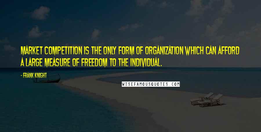 Frank Knight Quotes: Market competition is the only form of organization which can afford a large measure of freedom to the individual.