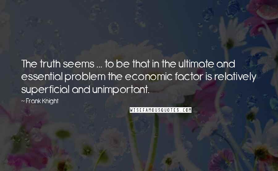 Frank Knight Quotes: The truth seems ... to be that in the ultimate and essential problem the economic factor is relatively superficial and unimportant.