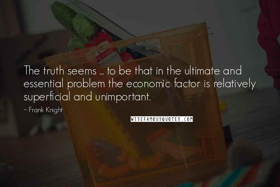 Frank Knight Quotes: The truth seems ... to be that in the ultimate and essential problem the economic factor is relatively superficial and unimportant.