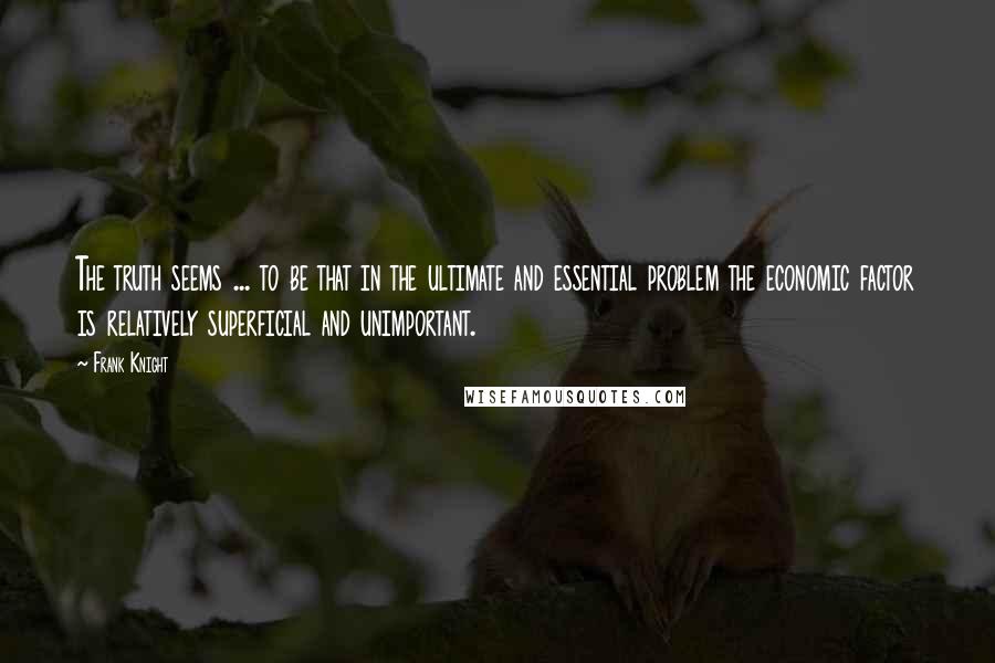 Frank Knight Quotes: The truth seems ... to be that in the ultimate and essential problem the economic factor is relatively superficial and unimportant.