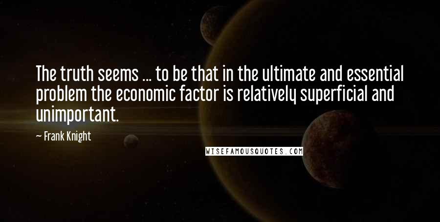 Frank Knight Quotes: The truth seems ... to be that in the ultimate and essential problem the economic factor is relatively superficial and unimportant.