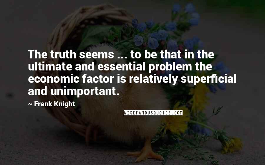 Frank Knight Quotes: The truth seems ... to be that in the ultimate and essential problem the economic factor is relatively superficial and unimportant.