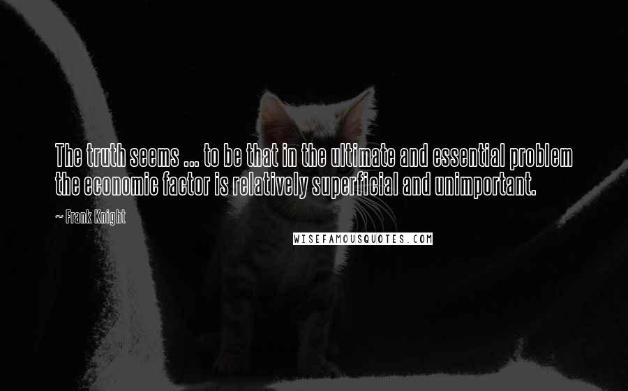 Frank Knight Quotes: The truth seems ... to be that in the ultimate and essential problem the economic factor is relatively superficial and unimportant.