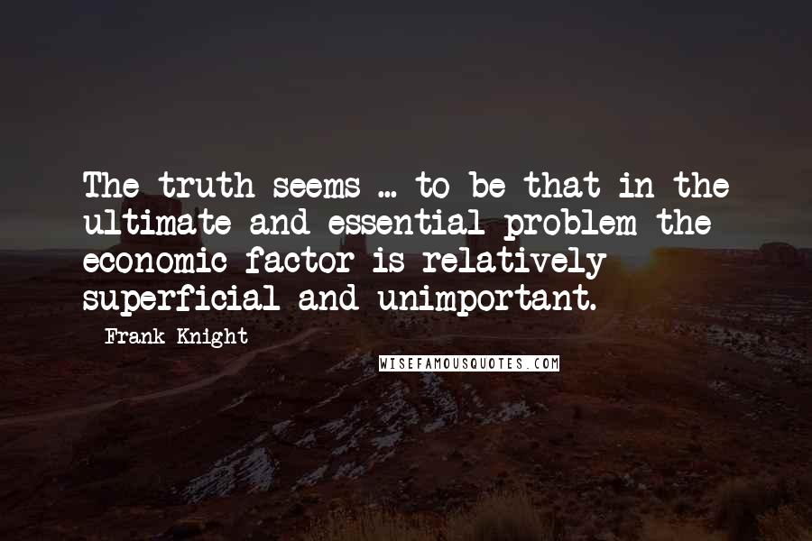 Frank Knight Quotes: The truth seems ... to be that in the ultimate and essential problem the economic factor is relatively superficial and unimportant.
