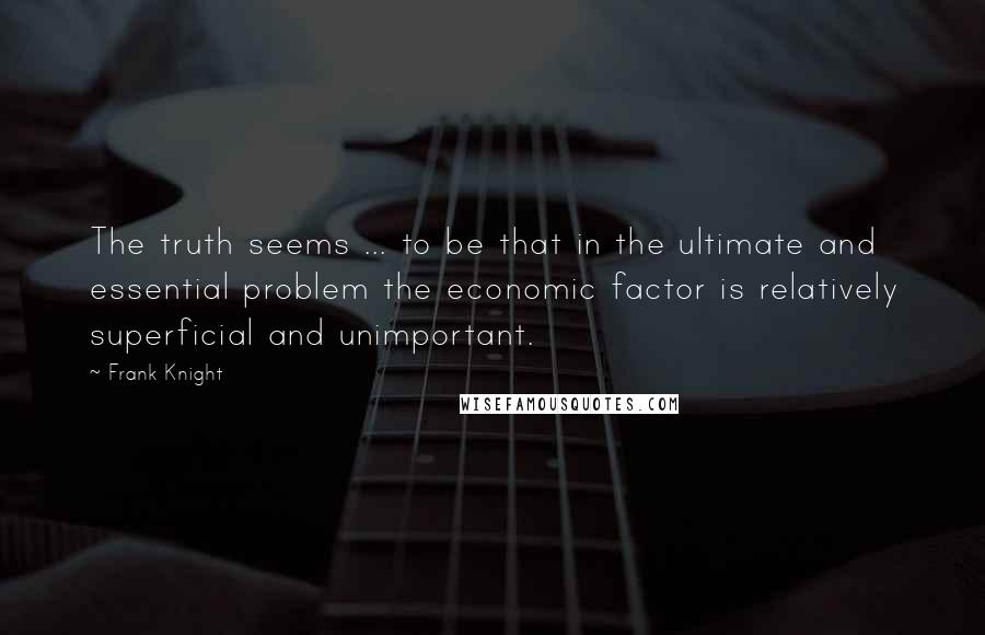 Frank Knight Quotes: The truth seems ... to be that in the ultimate and essential problem the economic factor is relatively superficial and unimportant.