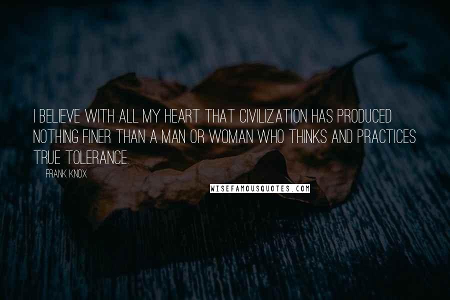 Frank Knox Quotes: I believe with all my heart that civilization has produced nothing finer than a man or woman who thinks and practices true tolerance.