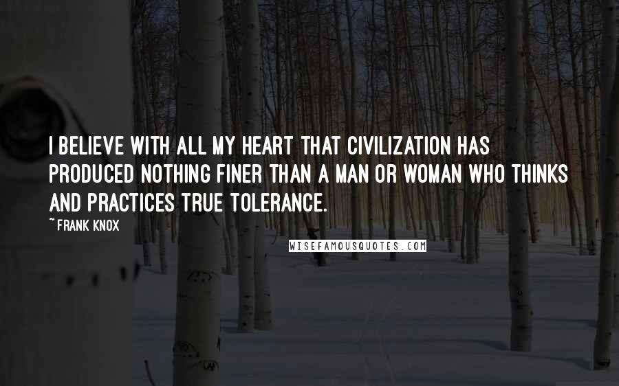 Frank Knox Quotes: I believe with all my heart that civilization has produced nothing finer than a man or woman who thinks and practices true tolerance.