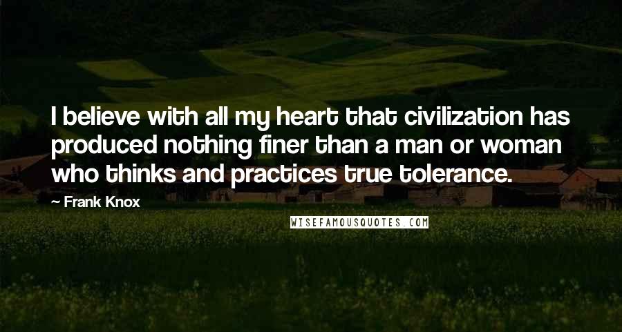 Frank Knox Quotes: I believe with all my heart that civilization has produced nothing finer than a man or woman who thinks and practices true tolerance.