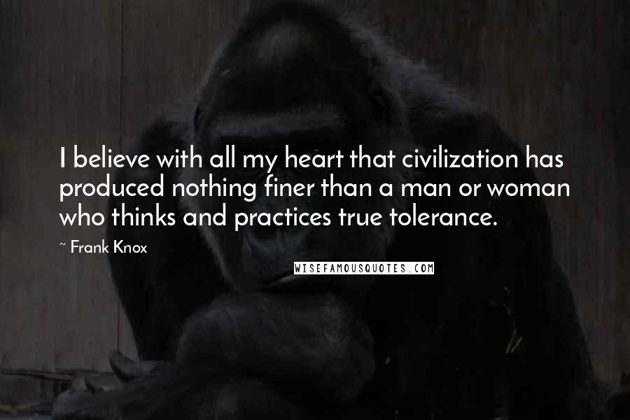 Frank Knox Quotes: I believe with all my heart that civilization has produced nothing finer than a man or woman who thinks and practices true tolerance.