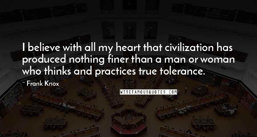 Frank Knox Quotes: I believe with all my heart that civilization has produced nothing finer than a man or woman who thinks and practices true tolerance.