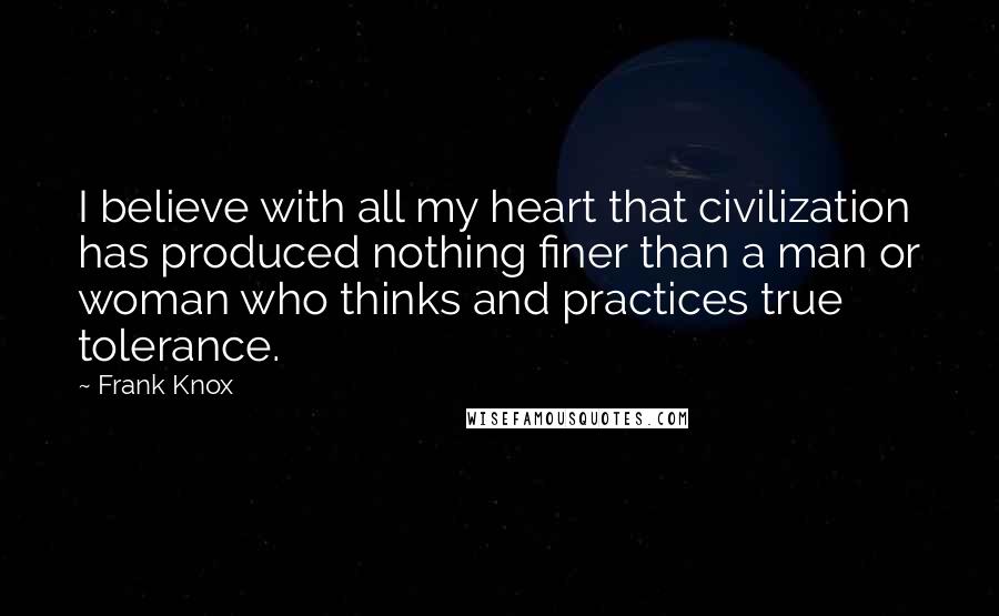 Frank Knox Quotes: I believe with all my heart that civilization has produced nothing finer than a man or woman who thinks and practices true tolerance.
