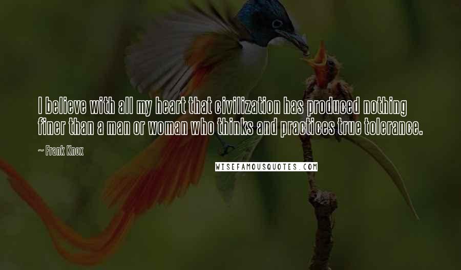 Frank Knox Quotes: I believe with all my heart that civilization has produced nothing finer than a man or woman who thinks and practices true tolerance.