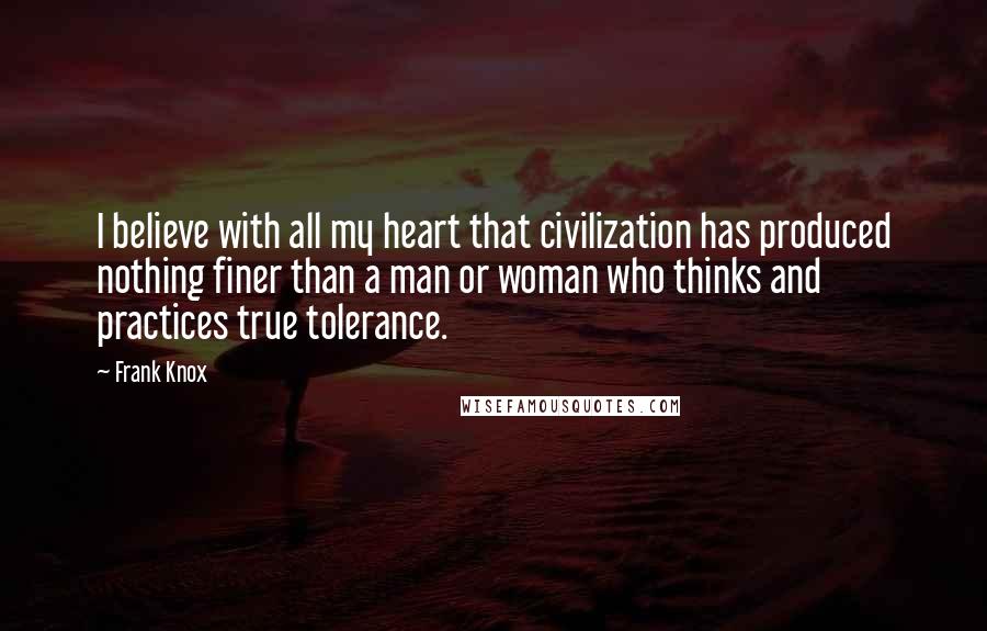Frank Knox Quotes: I believe with all my heart that civilization has produced nothing finer than a man or woman who thinks and practices true tolerance.