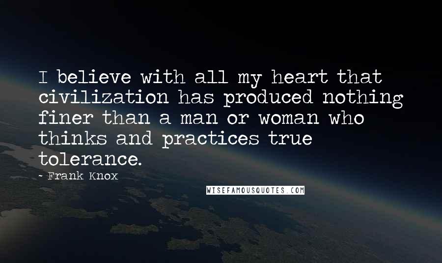 Frank Knox Quotes: I believe with all my heart that civilization has produced nothing finer than a man or woman who thinks and practices true tolerance.