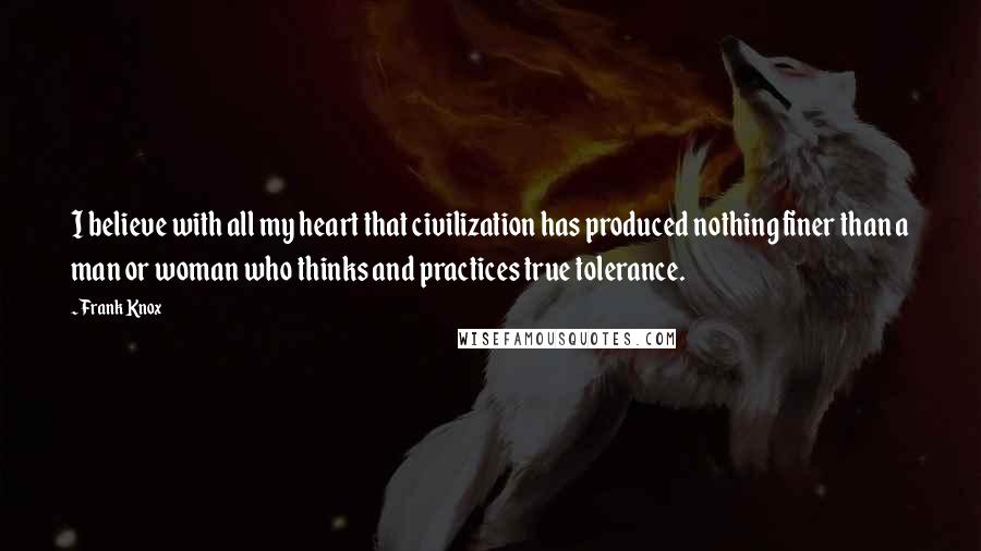 Frank Knox Quotes: I believe with all my heart that civilization has produced nothing finer than a man or woman who thinks and practices true tolerance.