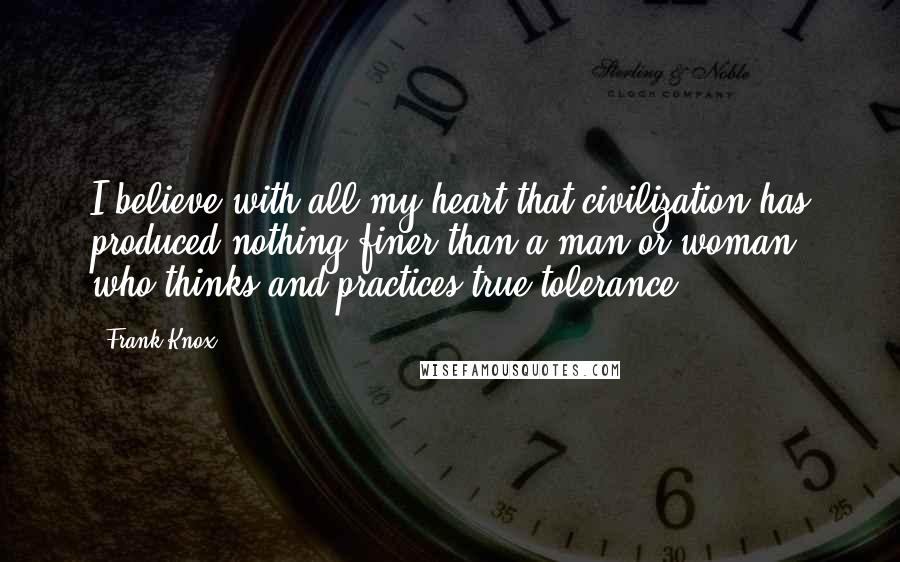 Frank Knox Quotes: I believe with all my heart that civilization has produced nothing finer than a man or woman who thinks and practices true tolerance.