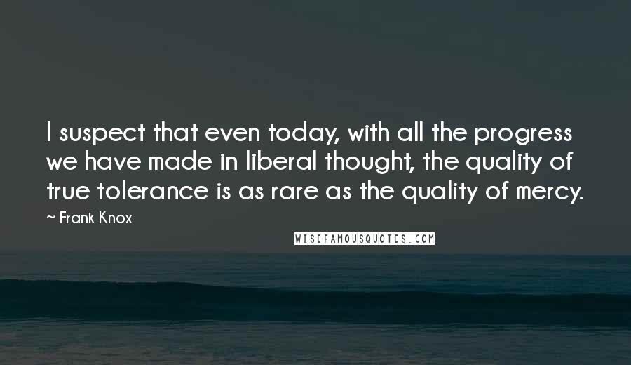 Frank Knox Quotes: I suspect that even today, with all the progress we have made in liberal thought, the quality of true tolerance is as rare as the quality of mercy.