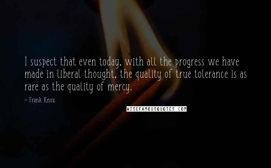 Frank Knox Quotes: I suspect that even today, with all the progress we have made in liberal thought, the quality of true tolerance is as rare as the quality of mercy.