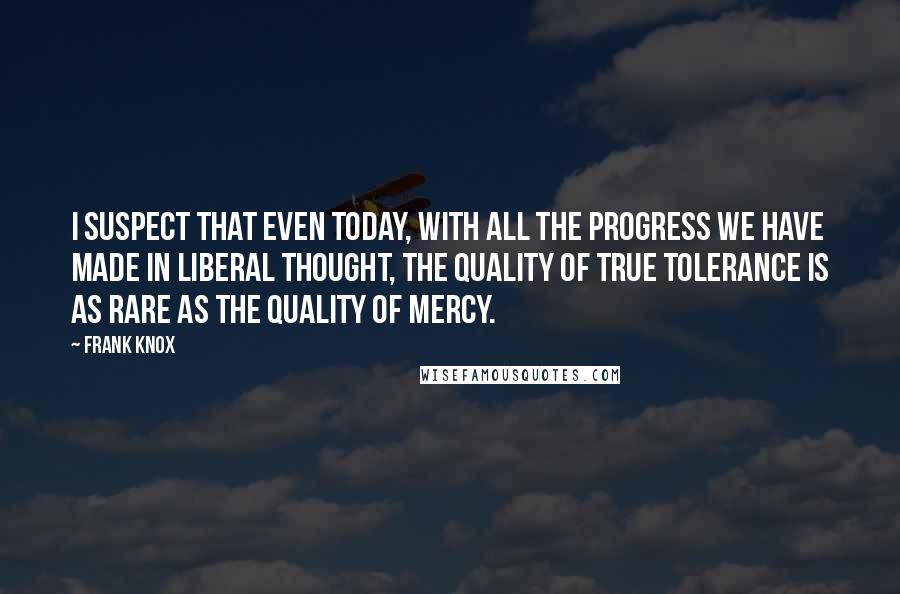 Frank Knox Quotes: I suspect that even today, with all the progress we have made in liberal thought, the quality of true tolerance is as rare as the quality of mercy.