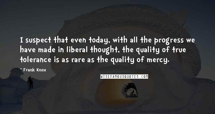 Frank Knox Quotes: I suspect that even today, with all the progress we have made in liberal thought, the quality of true tolerance is as rare as the quality of mercy.