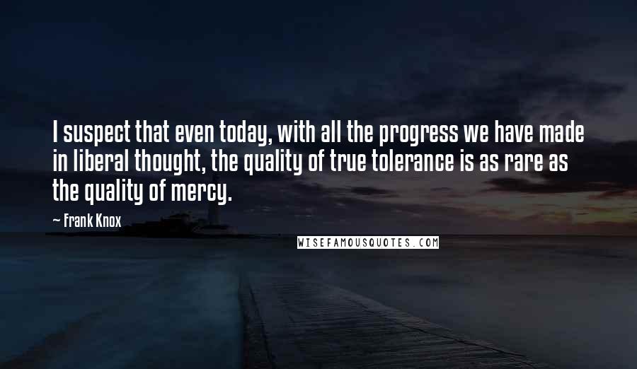 Frank Knox Quotes: I suspect that even today, with all the progress we have made in liberal thought, the quality of true tolerance is as rare as the quality of mercy.