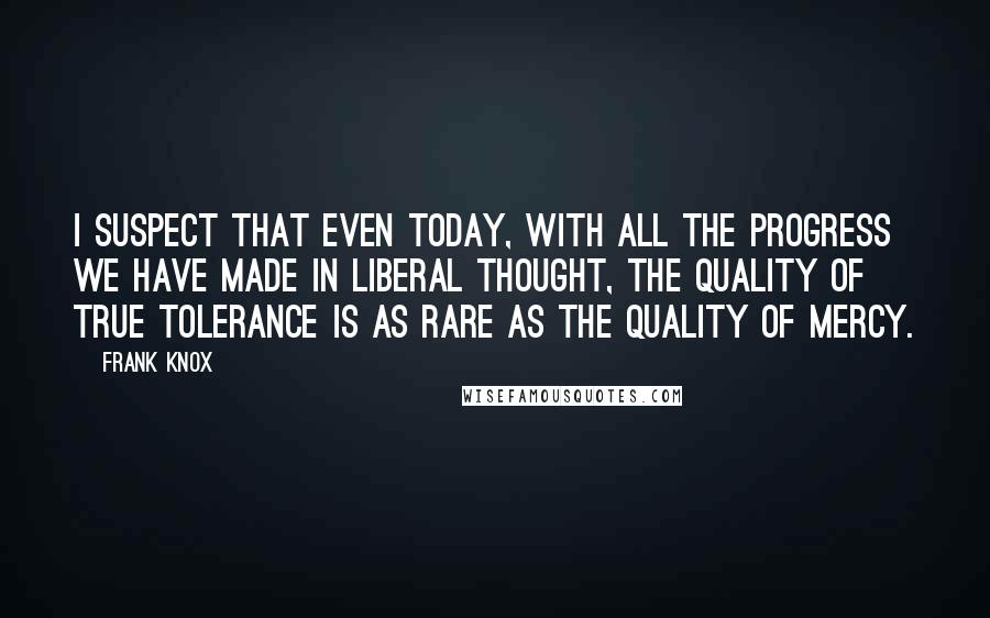 Frank Knox Quotes: I suspect that even today, with all the progress we have made in liberal thought, the quality of true tolerance is as rare as the quality of mercy.