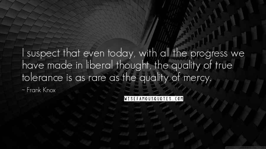 Frank Knox Quotes: I suspect that even today, with all the progress we have made in liberal thought, the quality of true tolerance is as rare as the quality of mercy.