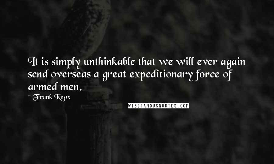 Frank Knox Quotes: It is simply unthinkable that we will ever again send overseas a great expeditionary force of armed men.