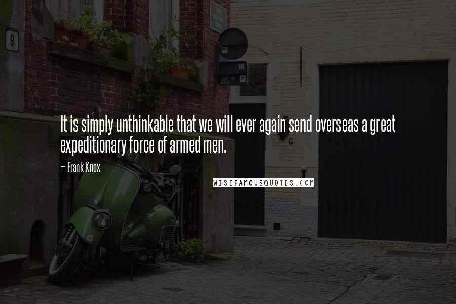 Frank Knox Quotes: It is simply unthinkable that we will ever again send overseas a great expeditionary force of armed men.