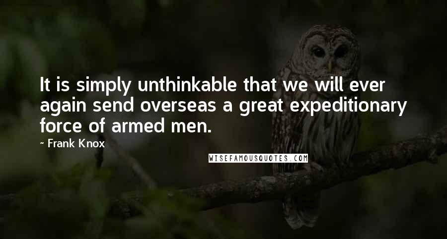 Frank Knox Quotes: It is simply unthinkable that we will ever again send overseas a great expeditionary force of armed men.