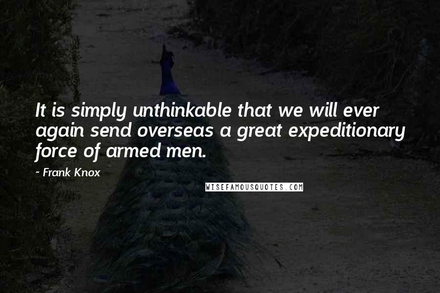 Frank Knox Quotes: It is simply unthinkable that we will ever again send overseas a great expeditionary force of armed men.