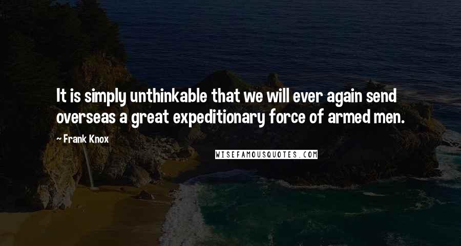 Frank Knox Quotes: It is simply unthinkable that we will ever again send overseas a great expeditionary force of armed men.