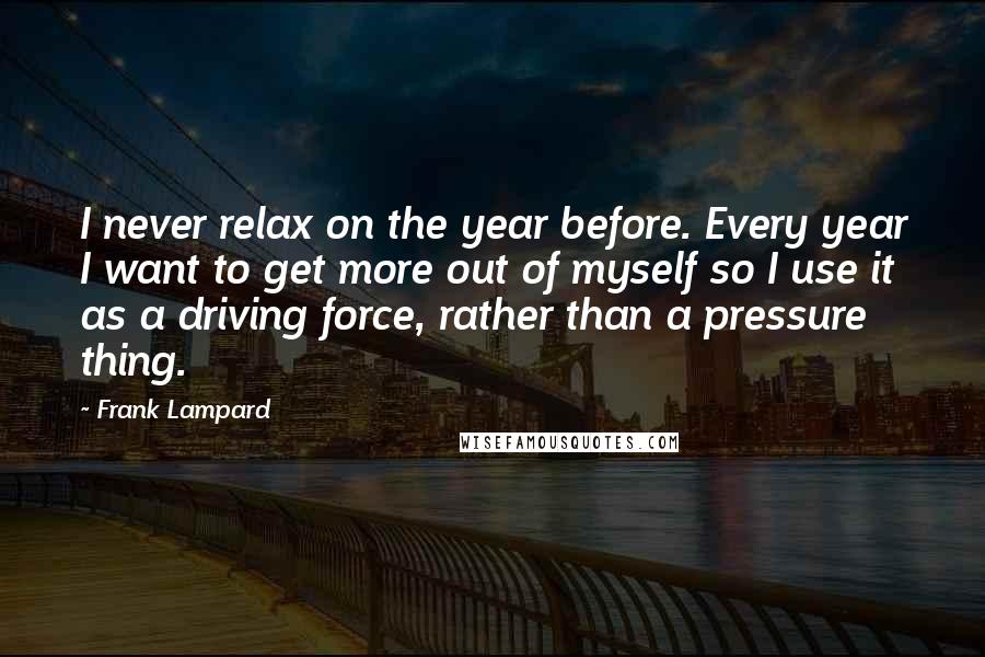 Frank Lampard Quotes: I never relax on the year before. Every year I want to get more out of myself so I use it as a driving force, rather than a pressure thing.