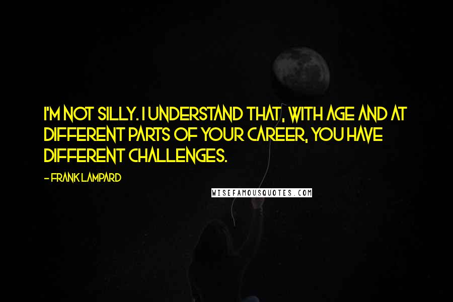 Frank Lampard Quotes: I'm not silly. I understand that, with age and at different parts of your career, you have different challenges.