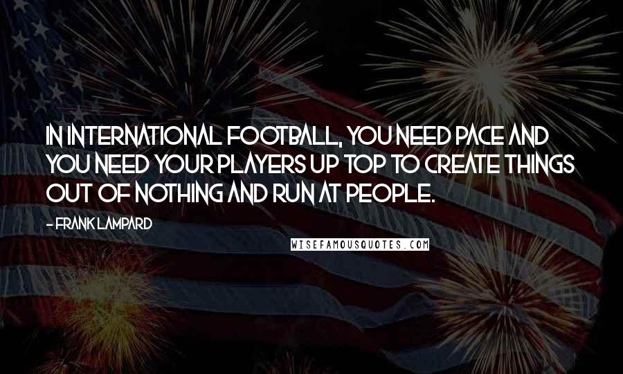 Frank Lampard Quotes: In international football, you need pace and you need your players up top to create things out of nothing and run at people.