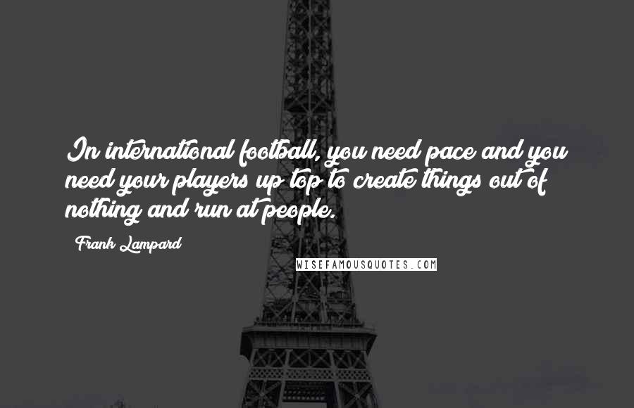 Frank Lampard Quotes: In international football, you need pace and you need your players up top to create things out of nothing and run at people.