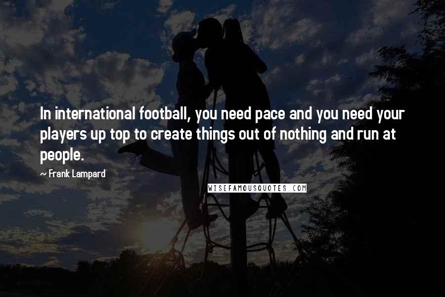 Frank Lampard Quotes: In international football, you need pace and you need your players up top to create things out of nothing and run at people.
