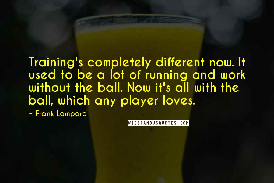 Frank Lampard Quotes: Training's completely different now. It used to be a lot of running and work without the ball. Now it's all with the ball, which any player loves.