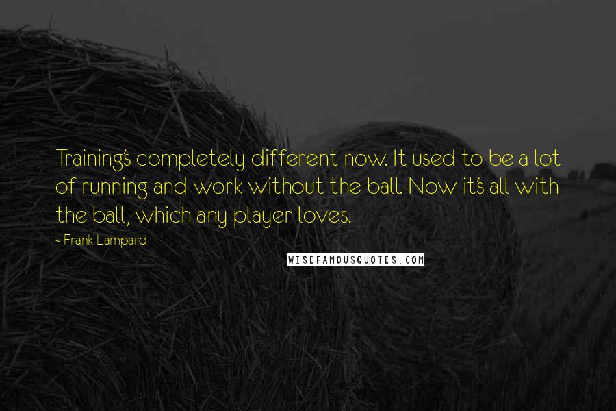 Frank Lampard Quotes: Training's completely different now. It used to be a lot of running and work without the ball. Now it's all with the ball, which any player loves.