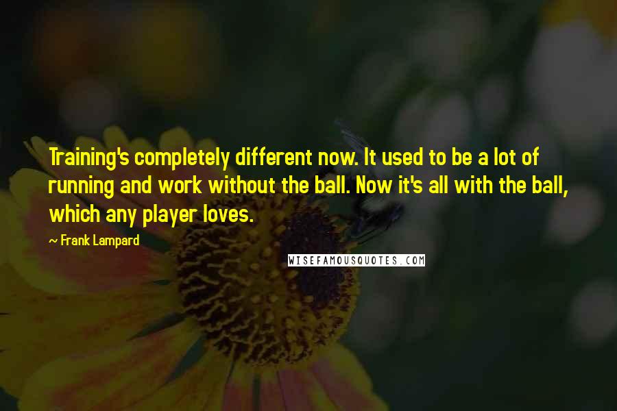 Frank Lampard Quotes: Training's completely different now. It used to be a lot of running and work without the ball. Now it's all with the ball, which any player loves.