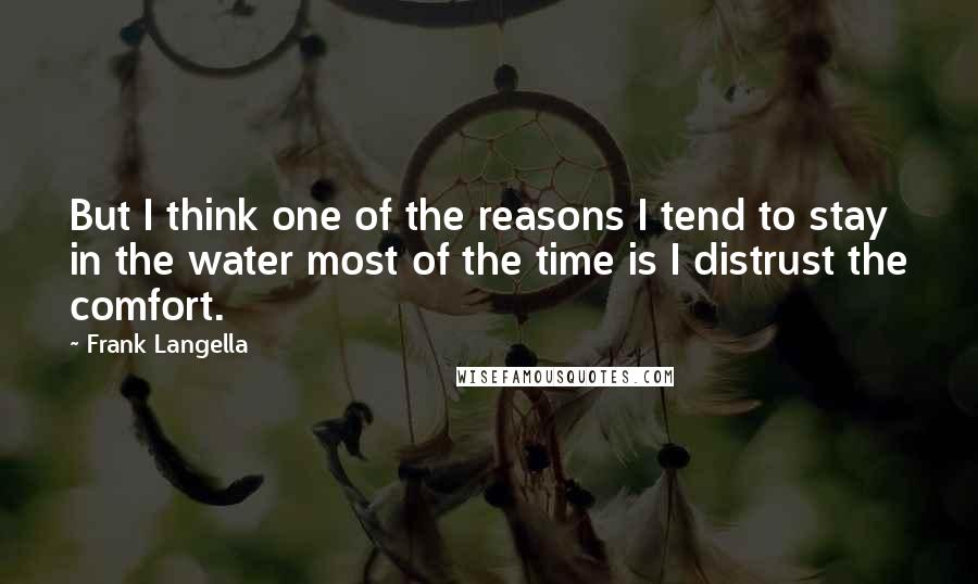 Frank Langella Quotes: But I think one of the reasons I tend to stay in the water most of the time is I distrust the comfort.