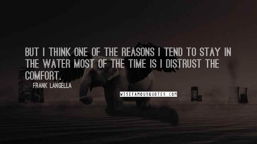 Frank Langella Quotes: But I think one of the reasons I tend to stay in the water most of the time is I distrust the comfort.