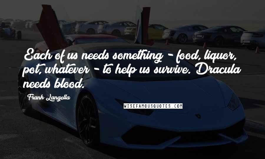 Frank Langella Quotes: Each of us needs something - food, liquor, pot, whatever - to help us survive. Dracula needs blood.