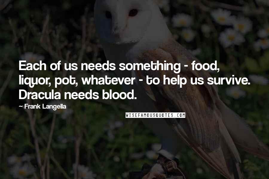 Frank Langella Quotes: Each of us needs something - food, liquor, pot, whatever - to help us survive. Dracula needs blood.