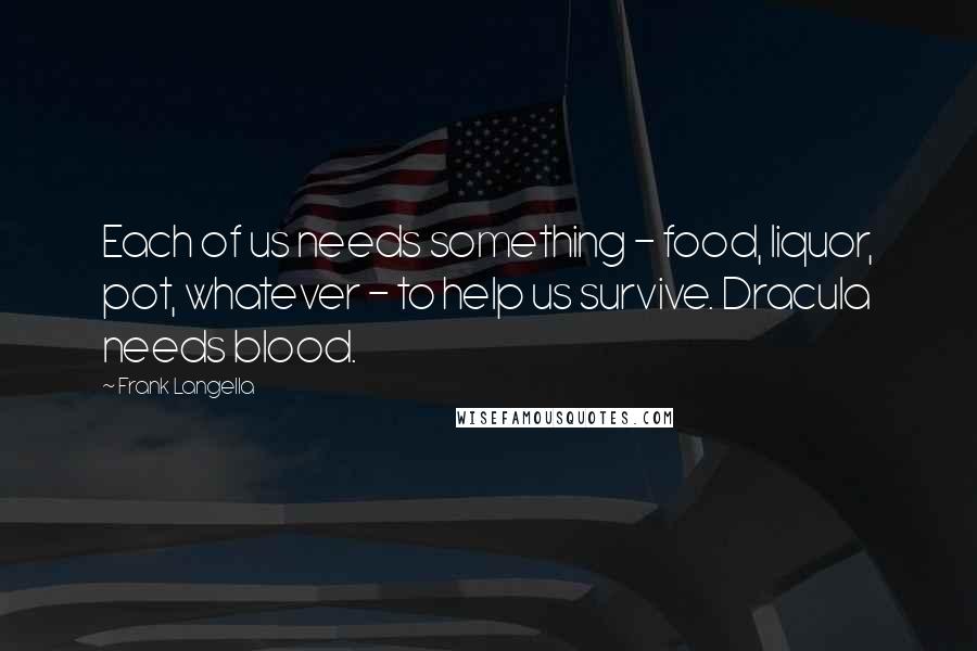 Frank Langella Quotes: Each of us needs something - food, liquor, pot, whatever - to help us survive. Dracula needs blood.