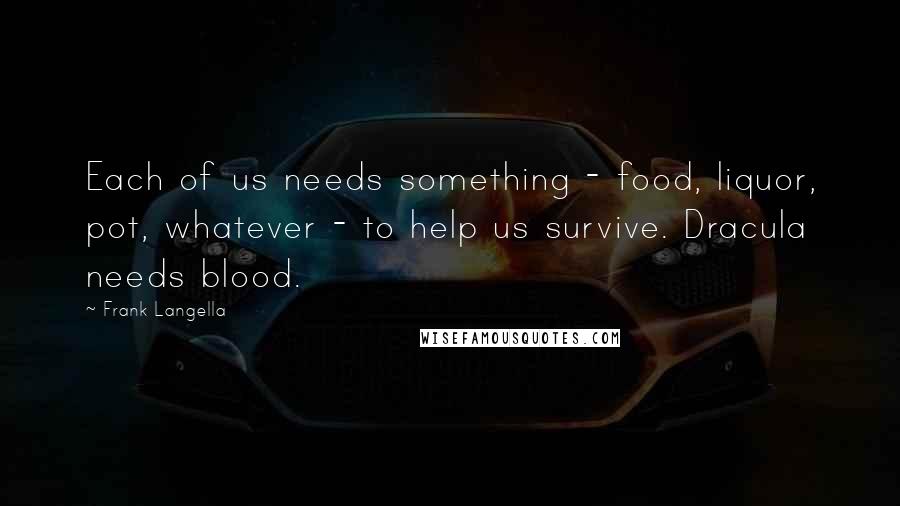 Frank Langella Quotes: Each of us needs something - food, liquor, pot, whatever - to help us survive. Dracula needs blood.